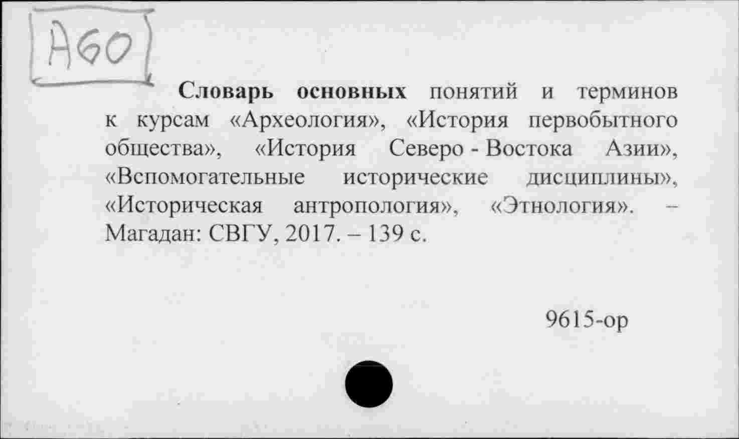 ﻿Словарь основных понятий и терминов к курсам «Археология», «История первобытного общества», «История Севере - Востока Азии», «Вспомогательные исторические дисциплины», «Историческая антропология», «Этнология». Магадан: СВГУ, 2017. - 139 с.
9615-ор